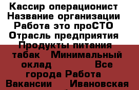 Кассир-операционист › Название организации ­ Работа-это проСТО › Отрасль предприятия ­ Продукты питания, табак › Минимальный оклад ­ 19 500 - Все города Работа » Вакансии   . Ивановская обл.